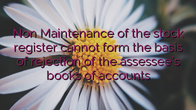 Non Maintenance of the stock register cannot form the basis of rejection of the assessee’s books of accounts