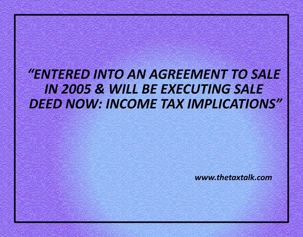 ENTERED INTO AN AGREEMENT TO SALE IN 2005 & WILL BE EXECUTING SALE DEED NOW: INCOME TAX IMPLICATIONS
