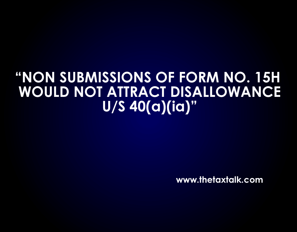 NON SUBMISSIONS OF FORM NO. 15H WOULD NOT ATTRACT DISALLOWANCE U/S 40(a)(ia)