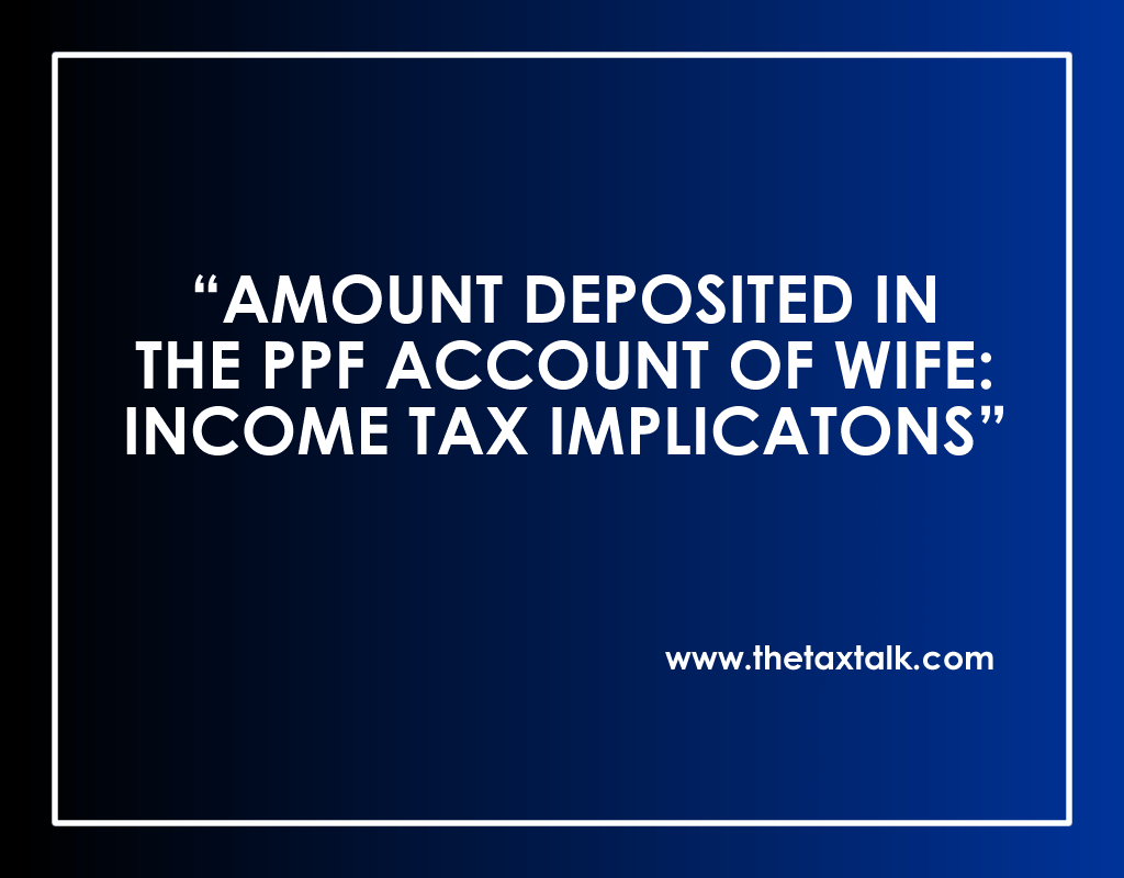 AMOUNT DEPOSITED IN THE PPF ACCOUNT OF WIFE: INCOME TAX IMPLICATONS