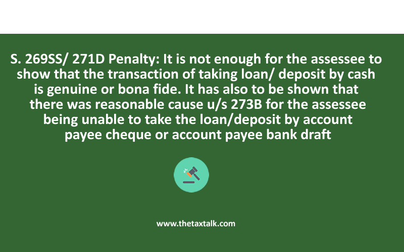 S. 269SS/ 271D Penalty: It is not enough for the assessee to show that the transaction of taking loan/ deposit by cash is genuine or bona fide. It has also to be shown that there was reasonable cause u/s 273B for the assessee being unable to take the loan/deposit by account payee cheque or account payee bank draft