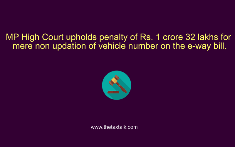 MP High Court upholds penalty of Rs. 1 crore 32 lakhs for mere non updation of vehicle number on the e-way bill.