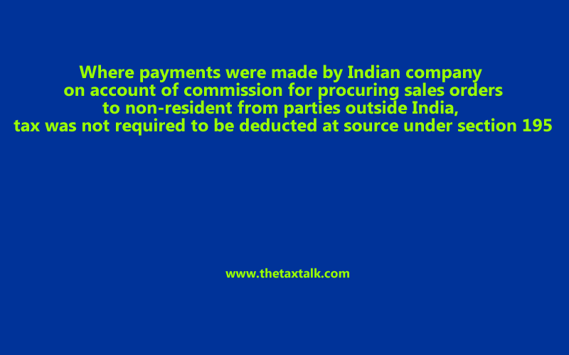 Where payments were made by Indian company on account of commission for procuring sales orders to non-resident from parties outside India, tax was not required to be deducted at source under section 195