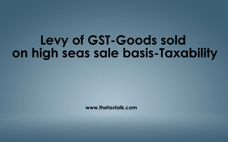 Levy of GST-Goods sold on high seas sale basis-Taxability