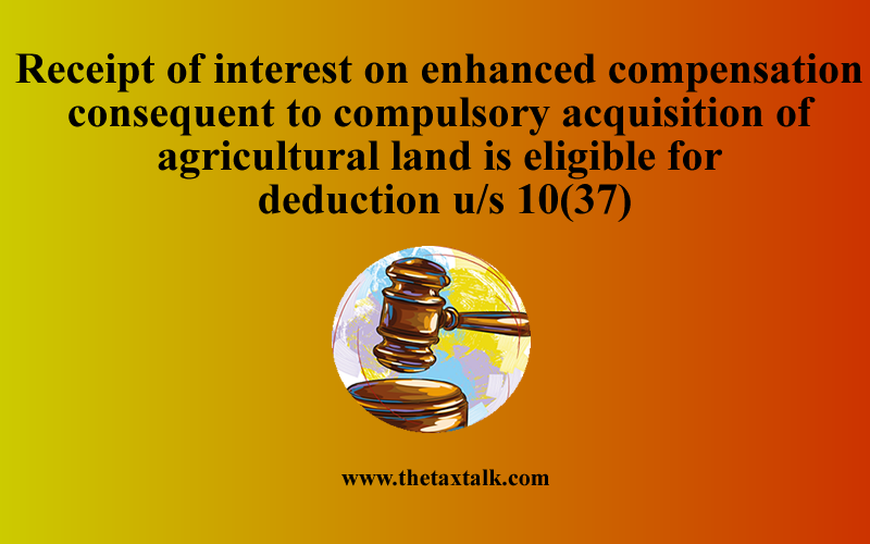 Receipt of interest on enhanced compensation consequent to compulsory acquisition of agricultural land is eligible for deduction u/s 10(37)