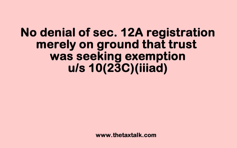 No denial of sec. 12A registration merely on ground that trust was seeking exemption u/s 10(23C)(iiiad) IT: Where assessee educational trust was engaged in running, managing and developing school to provide educational facilities along with scholarships to poor and disabled children, registration under section 12A could not be denied on ground that assessee having been claiming exemption under section 10(23C)(iiiad) should have sought approval under section 10(23C)(vi) and not under section 12A [2018] 98 taxmann.com 232 (Chandigarh - Trib.) IN THE ITAT CHANDIGARH BENCH 'B' Swami Vivekanand Education Society v. Commissioner of Income-tax (Exemptions), Chandigarh* SANJAY GARG, JUDICIAL MEMBER AND MS. ANNAPURNA GUPTA, ACCOUNTANT MEMBER IT APPEAL NO. 388 (CHD.) OF 2018 SEPTEMBER 6, 2018 It is settled law that for the purpose of grant of registration under section 12A, the Commissioner (Exemptions) has only to consider the genuineness of the objects and the activity of the applicants. The same is clear from the language of section 12AA itself, which deals with procedure for Registration, and which states so in clear terms. [Para 6] Further one is unable to agree with the Commissioner (Exemptions) that an applicant asseessee seeking exemption under section 10(23C)(iiiad) has to necessarily seek approval under section 10(23C)(vi) and that it cannot seek approval under section 12A implying thereby that the approval under the said two sections cannot be sought alternately. While section 10(23C)(vi) deals with the issue of approval to be sought by universities or other educational institutions existing solely for educational purposes, section 12AA deals with registration to be sought by trusts or institutions carrying out charitable activities, which as per the definition of charity under section 2(15) includes education. Therefore, an institution indulging in the activity of imparting education can seek approval/registration either under section 12A or under section 10(23C)(vi) if it fulfils the condition specified therein. No provision under the Act has been brought to notice by the revenue, debarring institutions from seeking approval/registration under the said sections alternatively, nor does the same emanate from the order of the Commissioner (Exemptions). Further the revenue had also not pointed out any provision of law to the effect that an assessee seeking exemption under section 10(23C)(iiiad), has to compulsorily seek approval under section 10(23C)(vi). [Para 8]