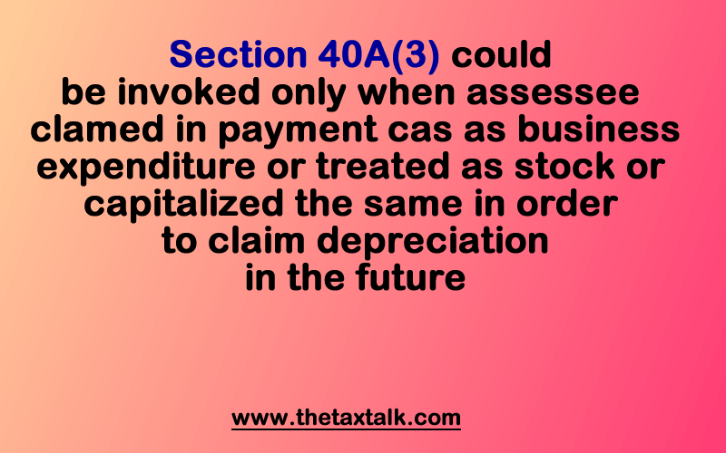 Section 40A(3) could be invoked only when assessee claimed payment in cash as business expenditure or treated as stock or capitalized the same in order to claim depreciation in the future