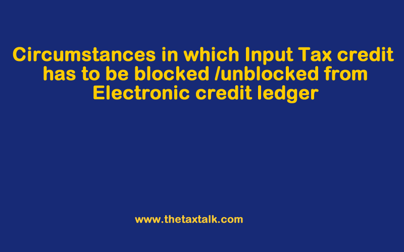 Circumstances in which Input Tax Credit has to be blocked /unblocked from Electronic credit ledger