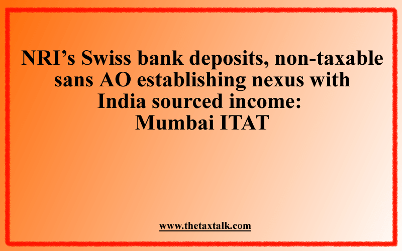 NRI’s Swiss bank deposits, non-taxable sans AO establishing nexus with India sourced income: Mumbai ITAT