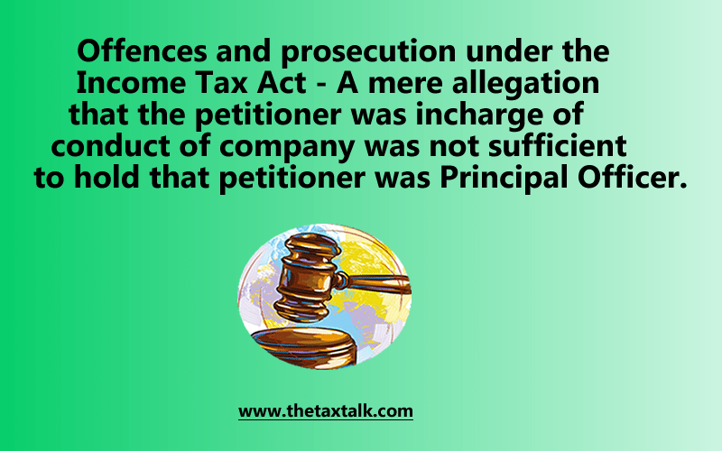 Offences and prosecution under the Income Tax Act - A mere allegation that the petitioner was incharge of conduct of company was not sufficient to hold that petitioner was Principal Officer.