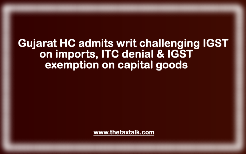 Gujarat HC admits writ challenging IGST on imports, ITC denial & IGST exemption on capital goods