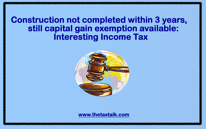 Construction not completed within 3 years, still capital gain exemption available: Interesting Income Tax