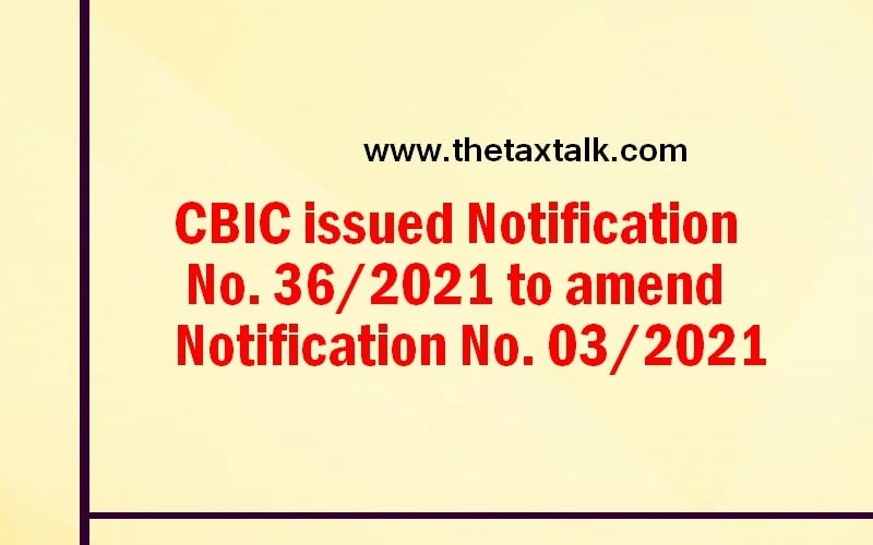 CBIC issued Notification No. 36/2021 to amend Notification No. 03/2021