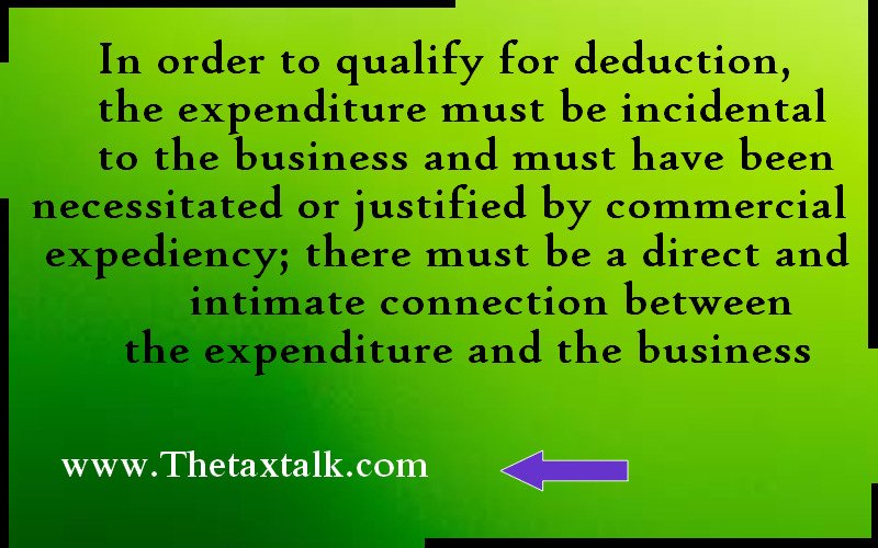 In order to qualify for deduction, the expenditure must be incidental to the business and must have been necessitated or justified by commercial expediency; there must be a direct and intimate connection between the expenditure and the business