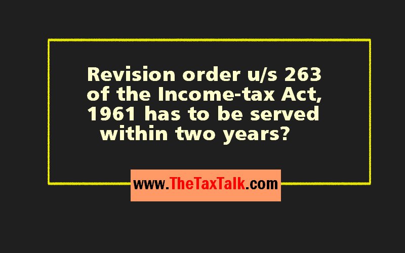 Revision order u/s 263 of the Income-tax Act,1961 has to be served within two years?