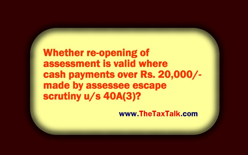 Whether re-opening of assessment is valid where cash payments over Rs. 20,000/- made by assessee escape scrutiny u/s 40A(3)?