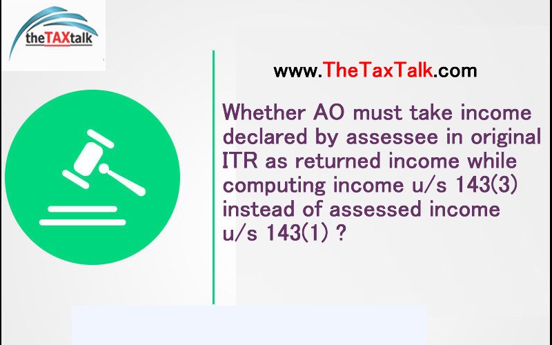 Whether AO must take income declared by assessee in original ITR as returned income while computing income u/s 143(3) instead of assessed income u/s 143(1) ?