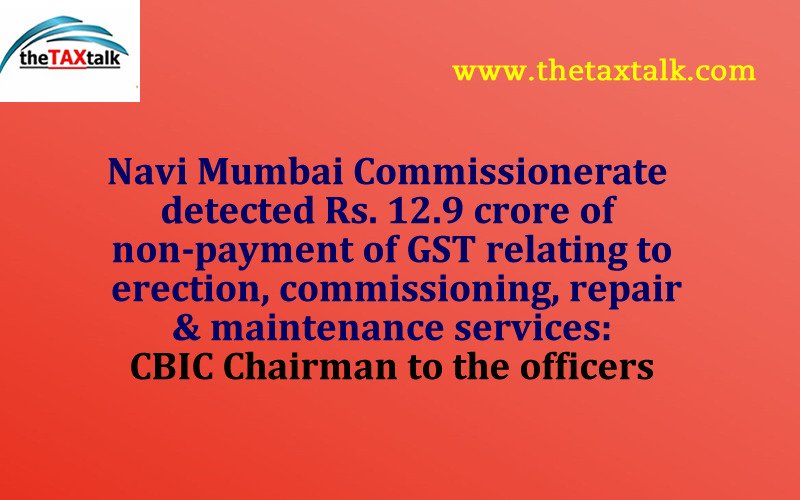 Navi Mumbai Commissionerate detected Rs. 12.9 crore of non-payment of GST relating to erection, commissioning, repair & maintenance services: CBIC Chairman to the officers