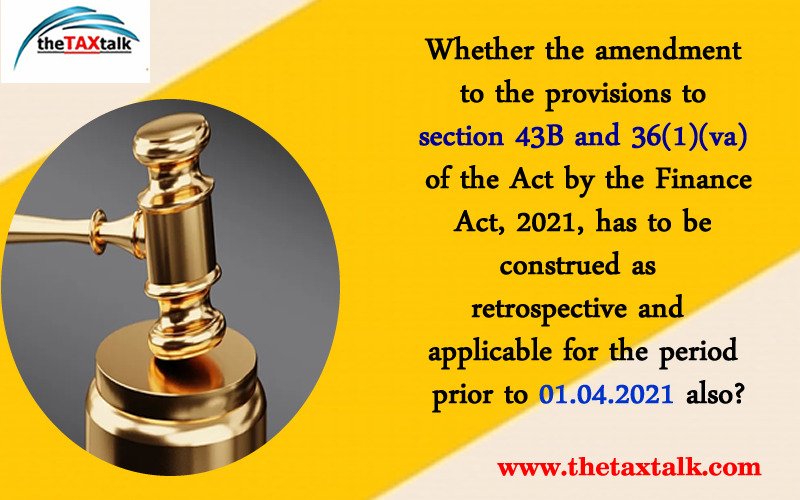 Whether the amendment to the provisions to section 43B and 36(1)(va) of the Act by the Finance Act, 2021, has to be construed as retrospective and applicable for the period prior to 01.04.2021 also?