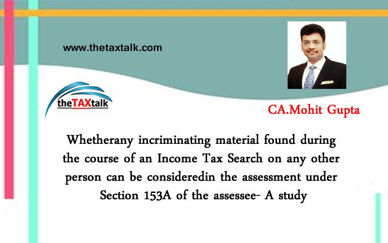 Whetherany incriminating material found during the course of an Income Tax Search on any other person can be consideredin the assessment under Section 153A of the assessee- A study