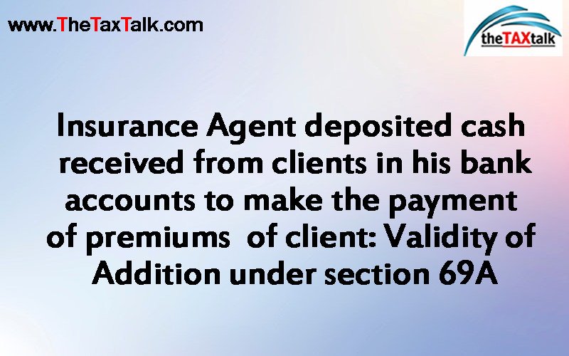 Insurance Agent deposited cash received from clients in his bank accounts to make the payment of premiums of client: Validity of Addition under section 69A