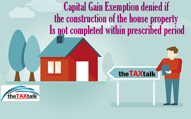 Capital Gain Exemption denied if the construction of the house property Is not completed within prescribed period