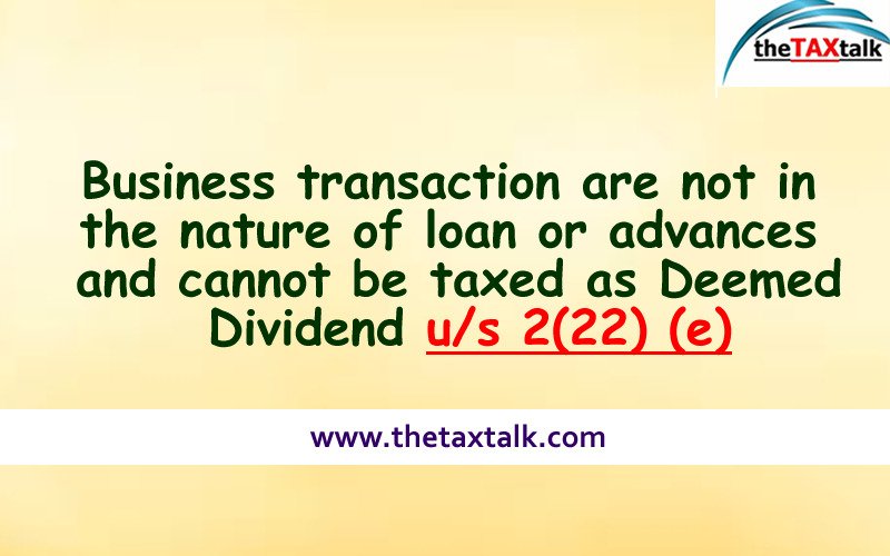 Business transaction are not in the nature of loan or advances and cannot be taxed as Deemed Dividend u/s 2(22) (e)