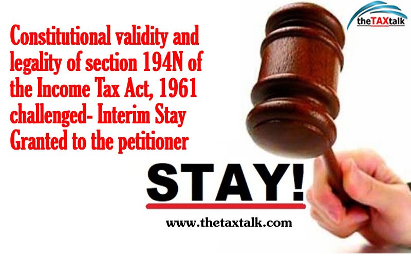 Constitutional validity and legality of section 194N of the Income Tax Act, 1961 challenged- Interim Stay Granted to the petitioner