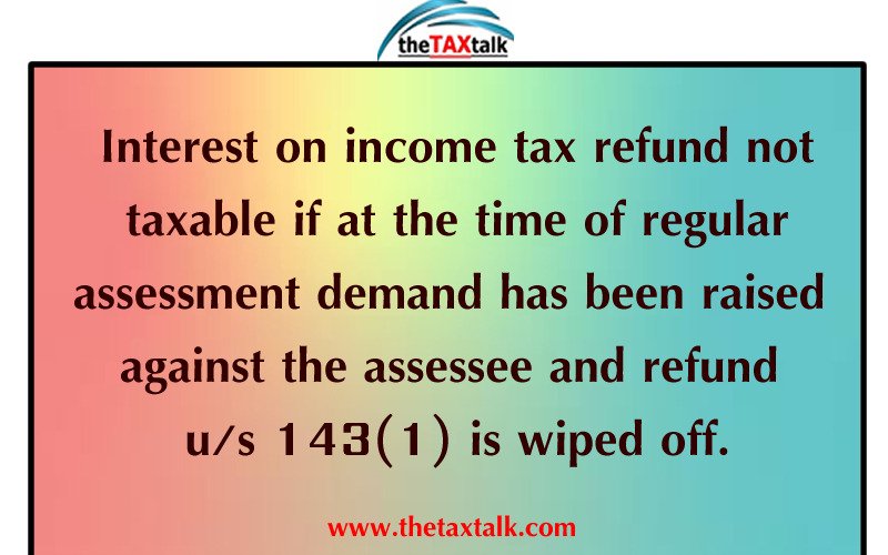 Interest on income tax refund not taxable if at the time of regular assessment demand has been raised against the assessee and refund u/s 143(1) is wiped off.