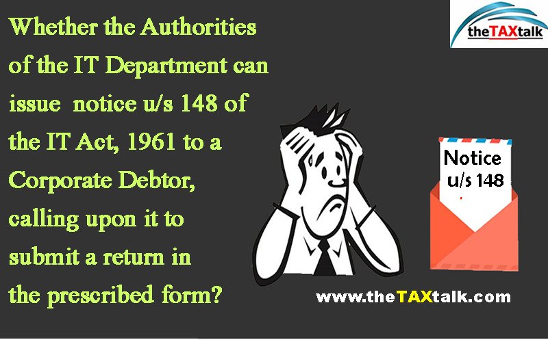 Whether the Authorities of the IT Department can issue notice u/s 148 of the IT Act, 1961 to a Corporate Debtor, calling upon it to submit a return in the prescribed form?
