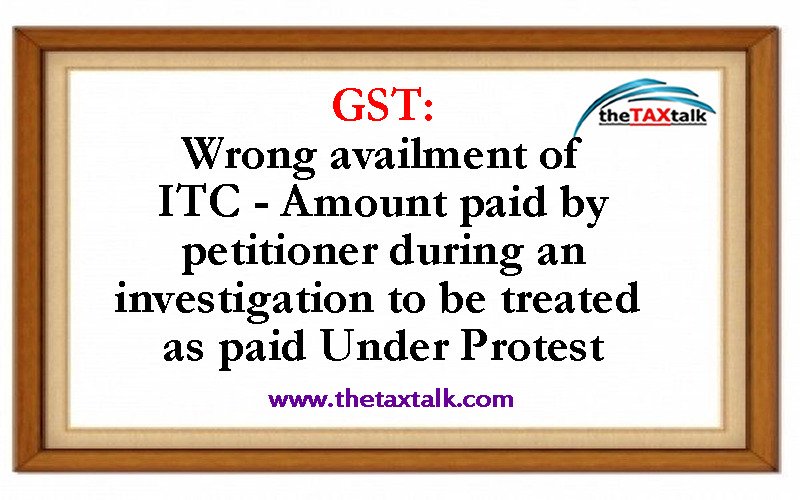 GST: Wrong availment of ITC - Amount paid by petitioner during an investigation to be treated as paid Under Protest