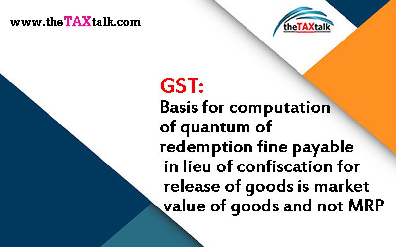 GST: Basis for computation of quantum of redemption fine payable in lieu of confiscation for release of goods is market value of goods and not MRP