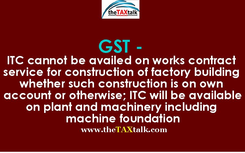 GST - ITC cannot be availed on works contract service for construction of factory building whether such construction is on own account or otherwise; ITC will be available on plant and machinery including machine foundation