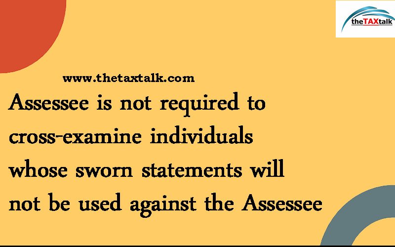 Assessee is not required to cross-examine individuals whose sworn statements will not be used against the Assessee