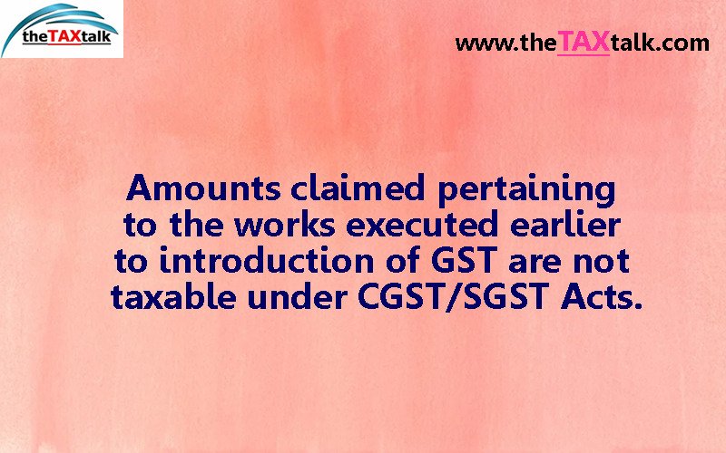 Amounts claimed pertaining to the works executed earlier to introduction of GST are not taxable under CGST/SGST Acts.