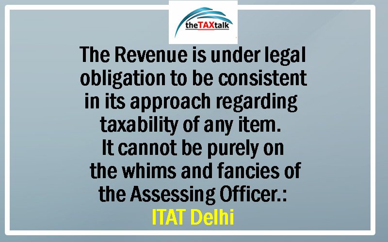 The Revenue is under legal obligation to be consistent in its approach regarding taxability of any item. It cannot be purely on the whims and fancies of the Assessing Officer.: ITAT Delhi