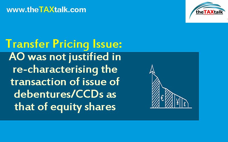 Transfer Pricing Issue: AO was not justified in re-characterising the transaction of issue of debentures/CCDs as that of equity shares