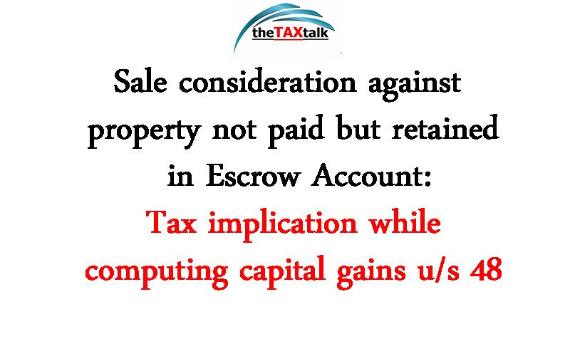 Sale consideration against property not paid but retained in Escrow Account: Tax implication while computing capital gains u/s 48