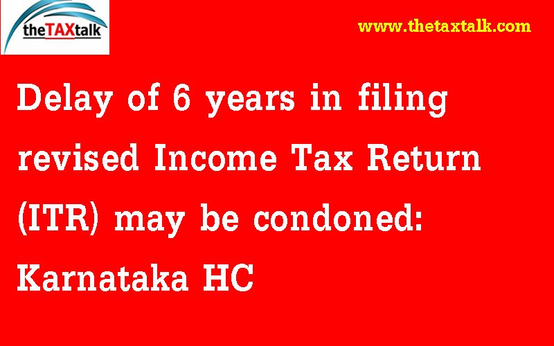 Delay of 6 years in filing revised Income Tax Return (ITR) may be condoned: Karnataka HC