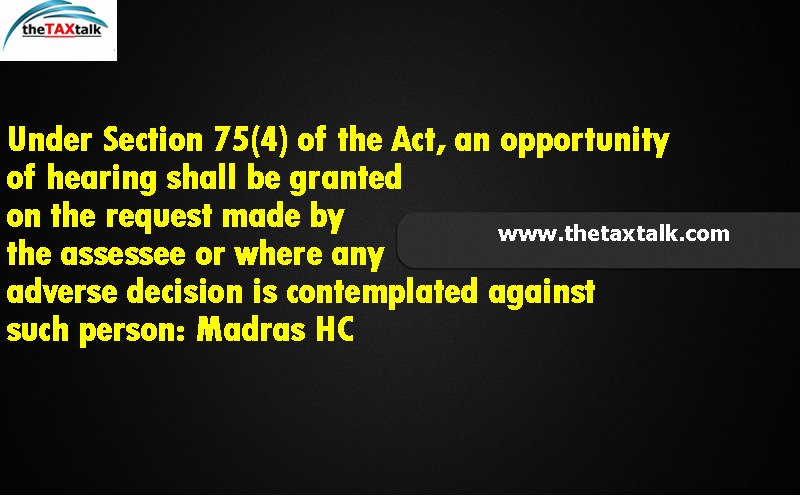 Under Section 75(4) of the Act, an opportunity of hearing shall be granted on the request made by the assessee or where any adverse decision is contemplated against such person: Madras HC 