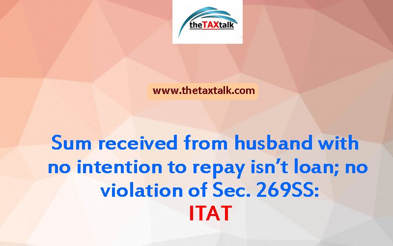 Sum received from husband with no intention to repay isn’t loan; no violation of Sec. 269SS: ITAT