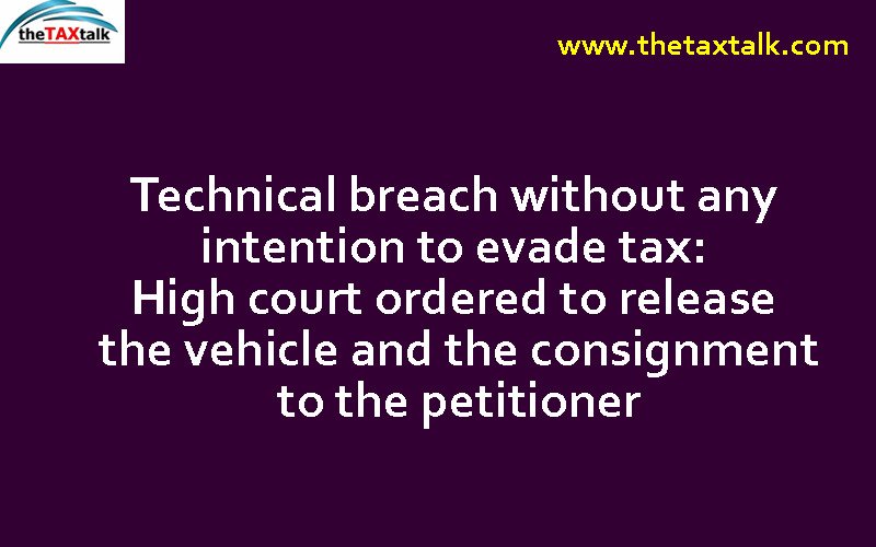 Technical breach without any intention to evade tax: High court ordered to release the vehicle and the consignment to the petitioner
