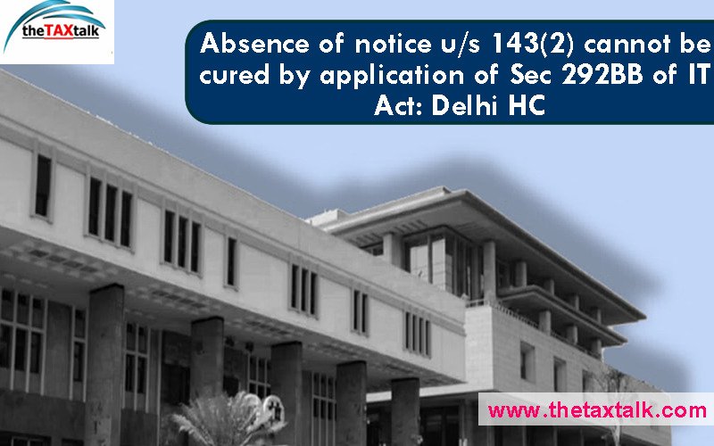 Absence of notice u/s 143(2) cannot be cured by application of Sec 292BB of IT Act: Delhi HC