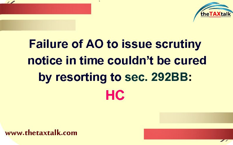 Failure of AO to issue scrutiny notice in time couldn’t be cured by resorting to sec. 292BB: HC
