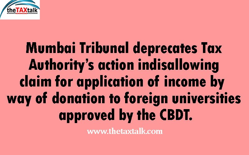 Mumbai Tribunal deprecates Tax Authority’s action indisallowing claim for application of income by way of donation to foreign universities approved by the CBDT.
